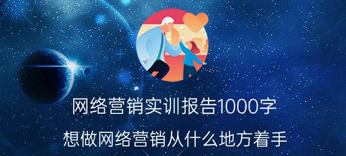 网络营销实训报告1000字 想做网络营销从什么地方着手？